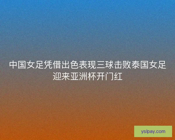 中国女足凭借出色表现三球击败泰国女足迎来亚洲杯开门红
