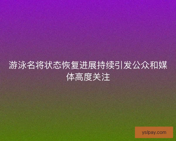 游泳名将状态恢复进展持续引发公众和媒体高度关注