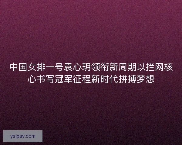 中国女排一号袁心玥领衔新周期以拦网核心书写冠军征程新时代拼搏梦想