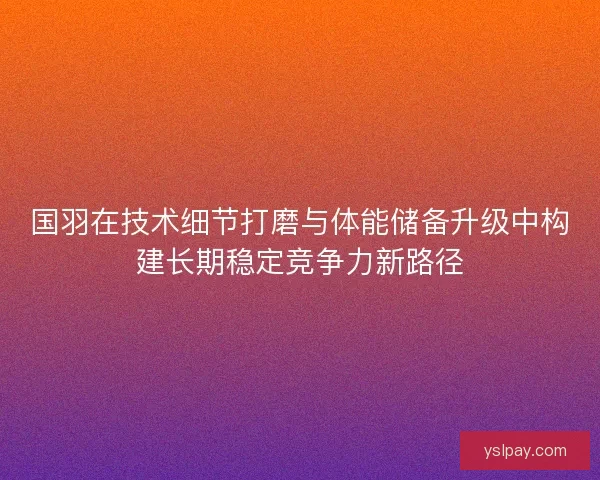 国羽在技术细节打磨与体能储备升级中构建长期稳定竞争力新路径
