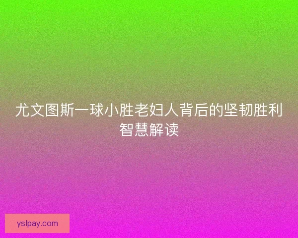 尤文图斯一球小胜老妇人背后的坚韧胜利智慧解读