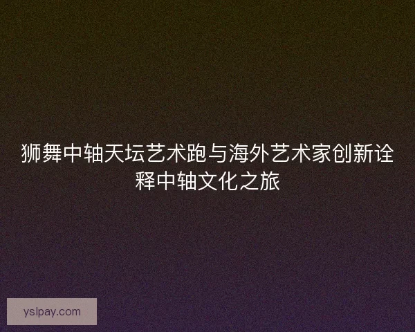 狮舞中轴天坛艺术跑与海外艺术家创新诠释中轴文化之旅