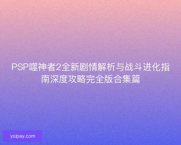 PSP噬神者2全新剧情解析与战斗进化指南深度攻略完全版合集篇