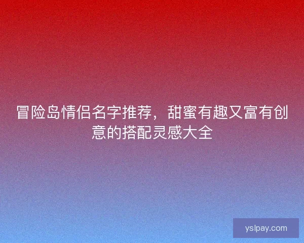 冒险岛情侣名字推荐，甜蜜有趣又富有创意的搭配灵感大全