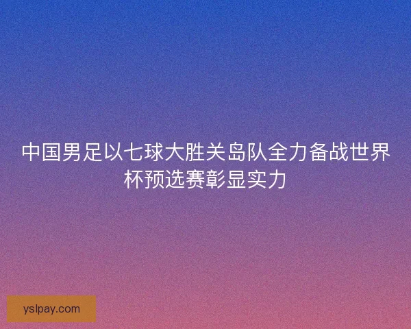 中国男足以七球大胜关岛队全力备战世界杯预选赛彰显实力