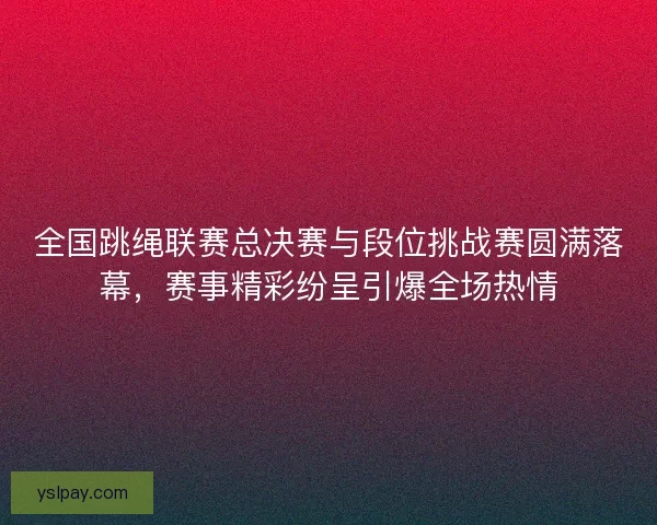 全国跳绳联赛总决赛与段位挑战赛圆满落幕，赛事精彩纷呈引爆全场热情