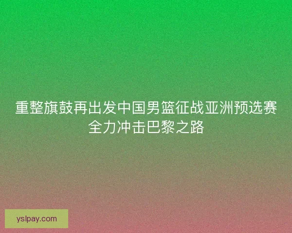 重整旗鼓再出发中国男篮征战亚洲预选赛全力冲击巴黎之路 重整旗鼓再出发中国男篮征战亚洲预选赛全力冲击巴黎之路