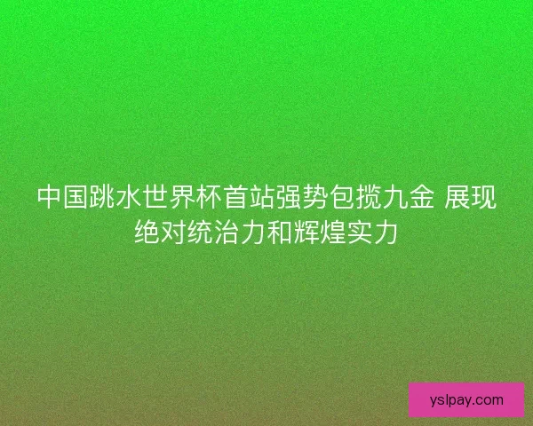 中国跳水世界杯首站强势包揽九金 展现绝对统治力和辉煌实力