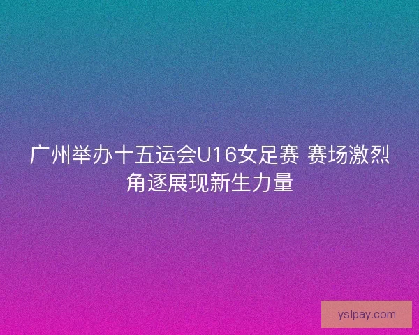 广州举办十五运会U16女足赛 赛场激烈角逐展现新生力量 广州举办十五运会U16女足赛 赛场激烈角逐展现新生力量