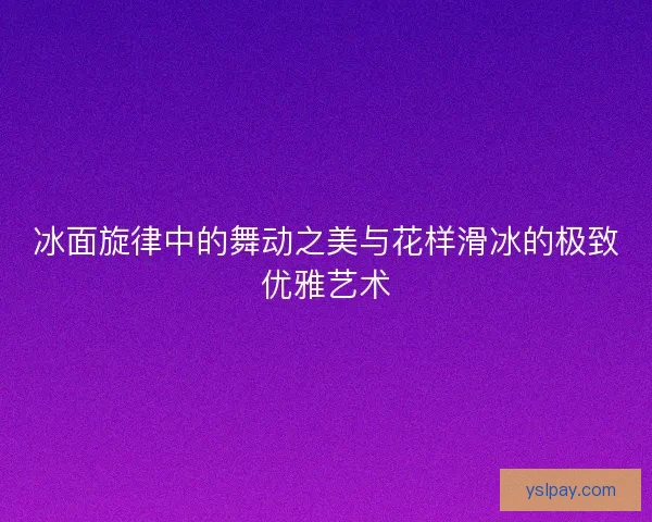 冰面旋律中的舞动之美与花样滑冰的极致优雅艺术