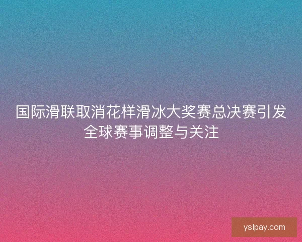 国际滑联取消花样滑冰大奖赛总决赛引发全球赛事调整与关注