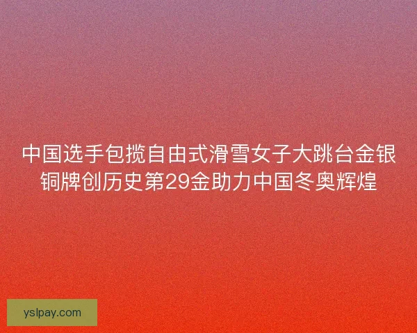 中国选手包揽自由式滑雪女子大跳台金银铜牌创历史第29金助力中国冬奥辉煌