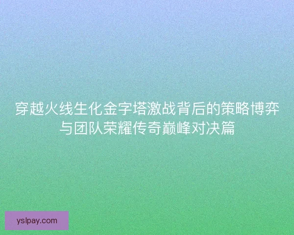 穿越火线生化金字塔激战背后的策略博弈与团队荣耀传奇巅峰对决篇 穿越火线生化金字塔激战背后的策略博弈与团队荣耀传奇巅峰对决篇